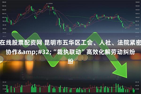 在线股票配资网 昆明市五华区工会、人社、法院紧密协作&#32;“裁执联动”高效化解劳动纠纷