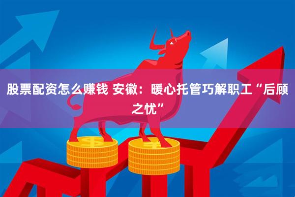 股票配资怎么赚钱 安徽：暖心托管巧解职工“后顾之忧”