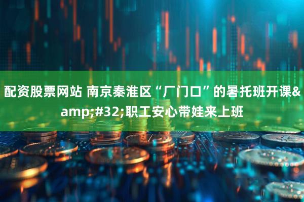 配资股票网站 南京秦淮区“厂门口”的暑托班开课&#32;职工安心带娃来上班