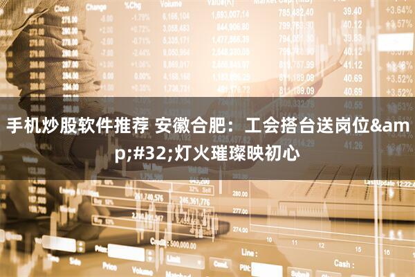 手机炒股软件推荐 安徽合肥：工会搭台送岗位&#32;灯火璀璨映初心