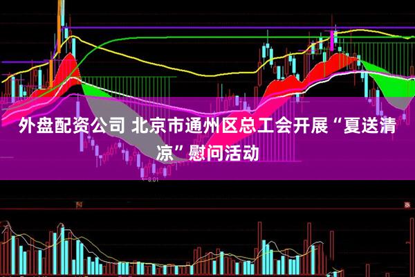 外盘配资公司 北京市通州区总工会开展“夏送清凉”慰问活动