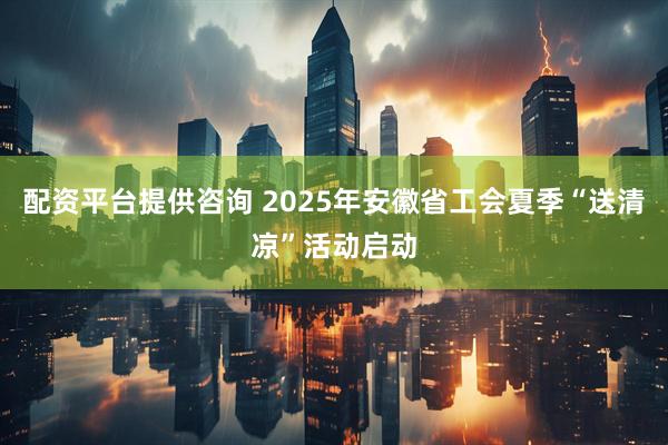 配资平台提供咨询 2025年安徽省工会夏季“送清凉”活动启动