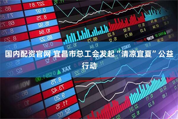 国内配资官网 宜昌市总工会发起“清凉宜夏”公益行动