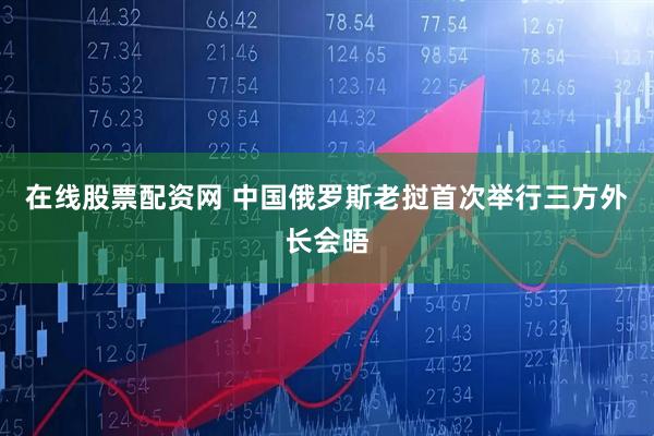 在线股票配资网 中国俄罗斯老挝首次举行三方外长会晤