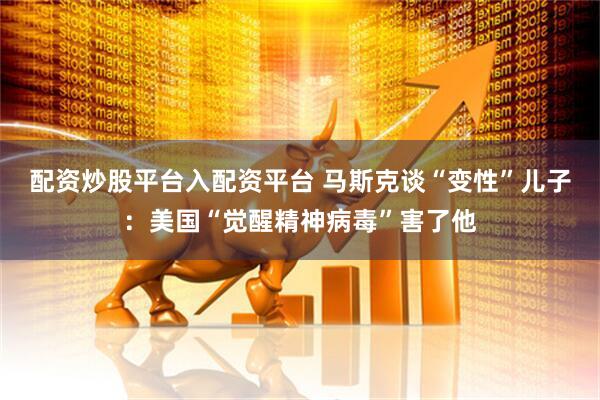 配资炒股平台入配资平台 马斯克谈“变性”儿子：美国“觉醒精神病毒”害了他