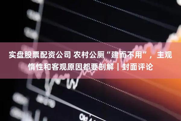 实盘股票配资公司 农村公厕“建而不用”，主观惰性和客观原因都要剖解｜封面评论