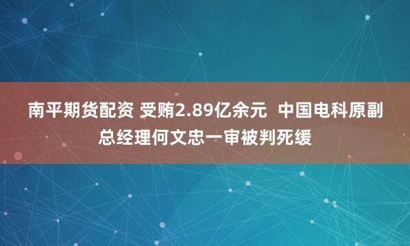 南平期货配资 受贿2.89亿余元  中国电科原副总经理何文忠一审被判死缓