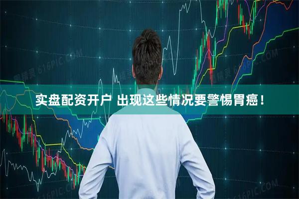 实盘配资开户 出现这些情况要警惕胃癌！