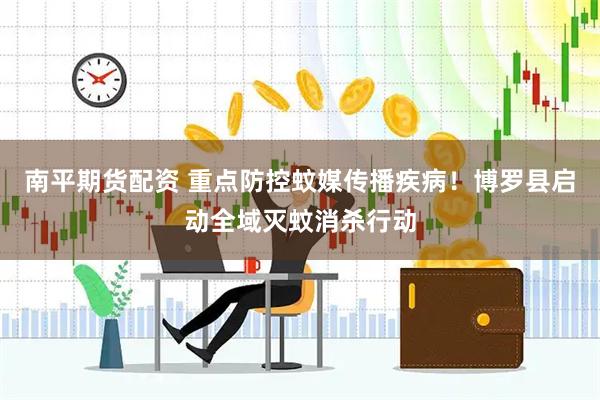 南平期货配资 重点防控蚊媒传播疾病！博罗县启动全域灭蚊消杀行动