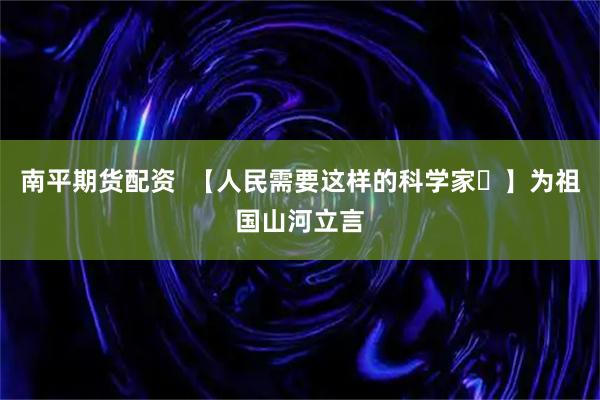 南平期货配资  【人民需要这样的科学家⑳】为祖国山河立言