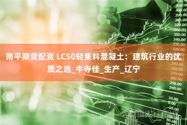 南平期货配资 LC50轻集料混凝土：建筑行业的优质之选_牛寺佳_生产_辽宁