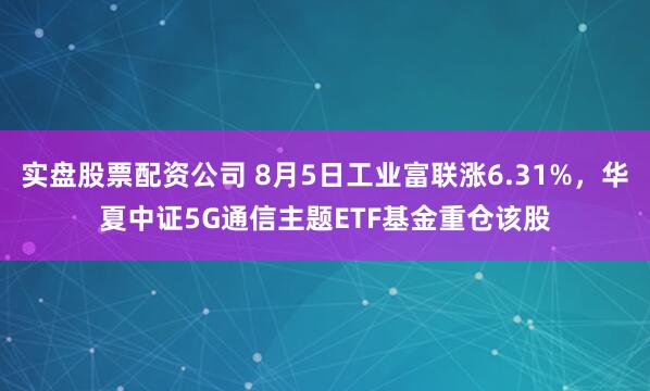 实盘股票配资公司 8月5日工业富联涨6.31%，华夏中证5G通信主题ETF基金重仓该股