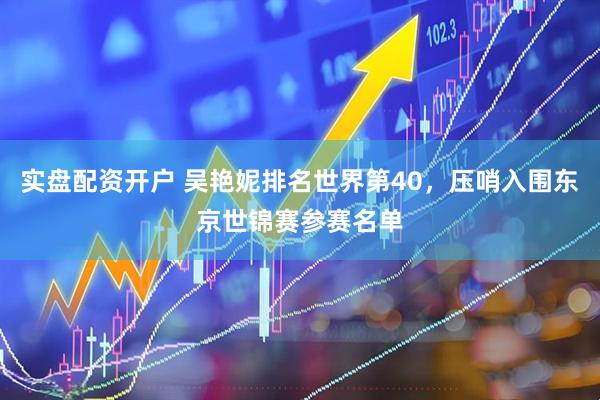 实盘配资开户 吴艳妮排名世界第40，压哨入围东京世锦赛参赛名单