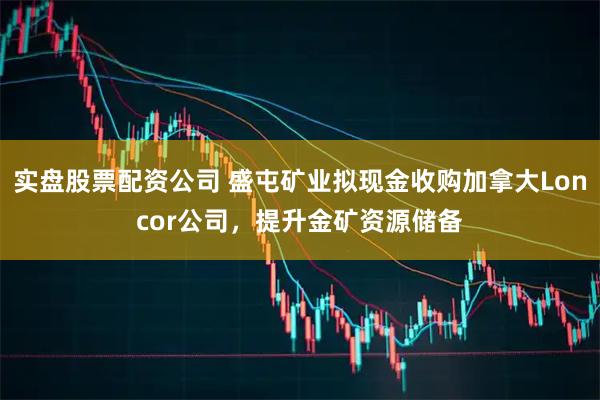 实盘股票配资公司 盛屯矿业拟现金收购加拿大Loncor公司，提升金矿资源储备